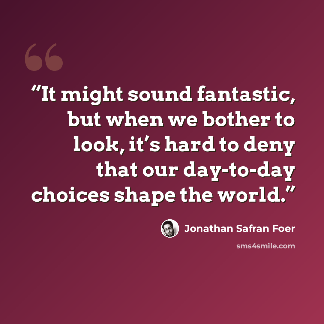 “It might sound fantastic, but when we bother to look, it’s hard to deny that our day-to-day choices shape the world.” quote by Jonathan Safran Foer