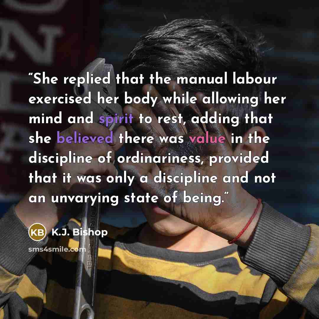 “She replied that the manual labour exercised her body while allowing her mind and spirit to rest, adding that she believed there was value in the discipline of ordinariness, provided that it was only a discipline and not an unvarying state of being.” quote by K.J. Bishop