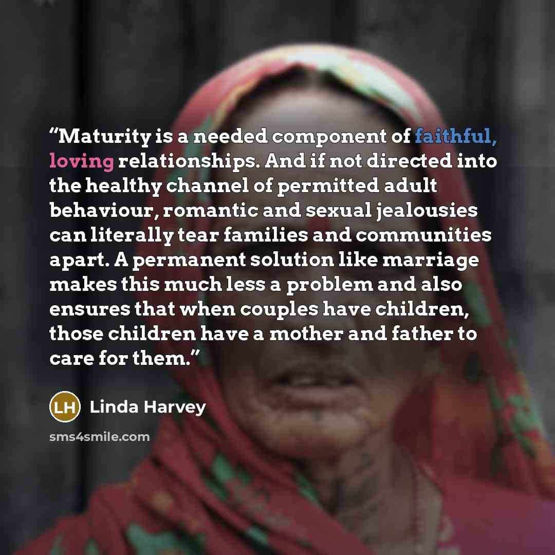 “Maturity is a needed component of faithful, loving relationships. And if not directed into the healthy channel of permitted adult behaviour, romantic and sexual jealousies can literally tear families and communities apart. A permanent solution like marriage makes this much less a problem and also…” quote by Linda Harvey