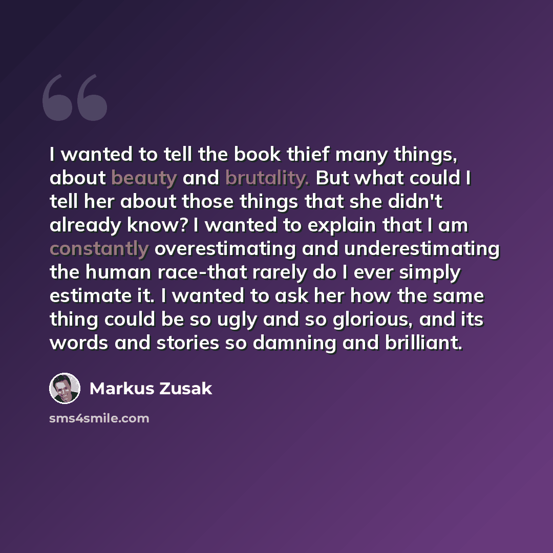 “I wanted to tell the book thief many things, about beauty and brutality. But what could I tell her about those things that she didn't already know? I wanted to explain that I am constantly overestimating and underestimating the human race-that rarely do I ever simply estimate it. I wanted to ask…” quote by Markus Zusak
