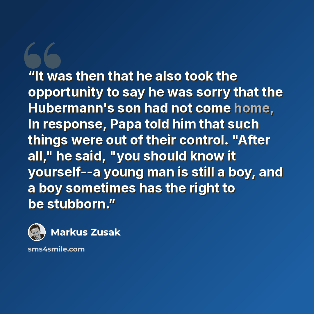 “It was then that he also took the opportunity to say he was sorry that the Hubermann's son had not come home, In response, Papa told him that such things were out of their control. "After all," he said, "you should know it yourself--a young man is still a boy, and a boy sometimes has the right to…” quote by Markus Zusak