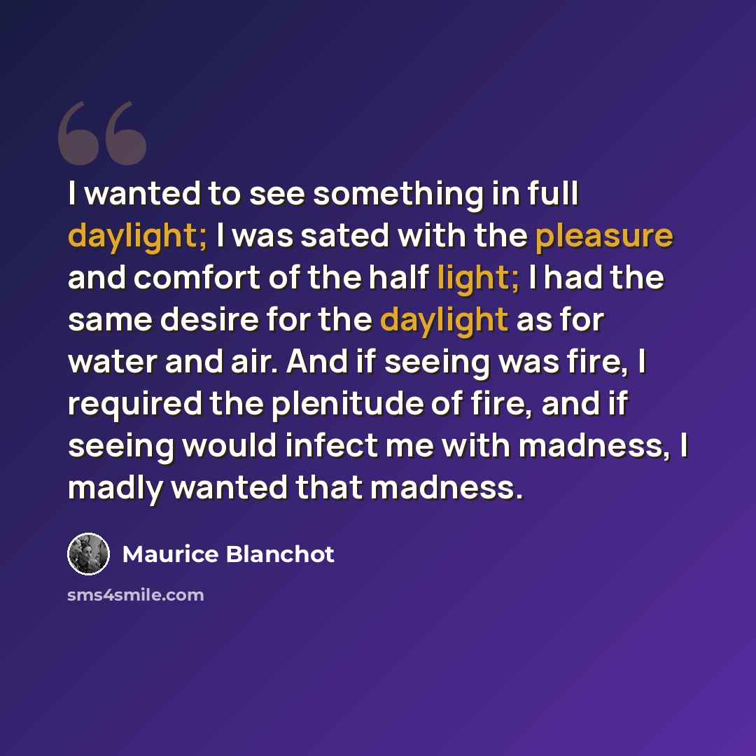 “I wanted to see something in full daylight; I was sated with the pleasure and comfort of the half light; I had the same desire for the daylight as for water and air. And if seeing was fire, I required the plenitude of fire, and if seeing would infect me with madness, I madly wanted that madness.” quote by Maurice Blanchot