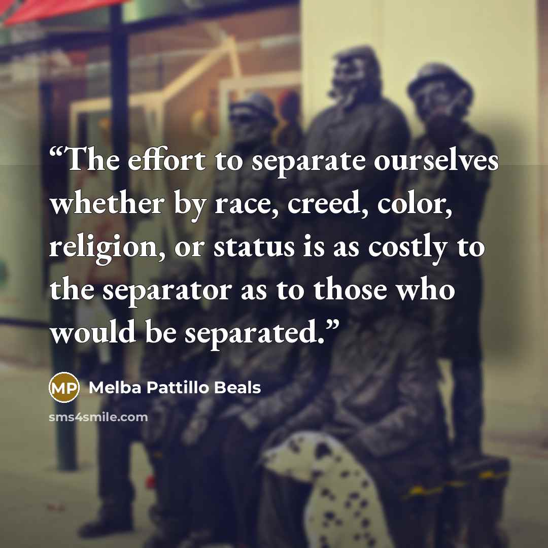 “The effort to separate ourselves whether by race, creed, color, religion, or status is as costly to the separator as to those who would be separated.” quote by Melba Pattillo Beals