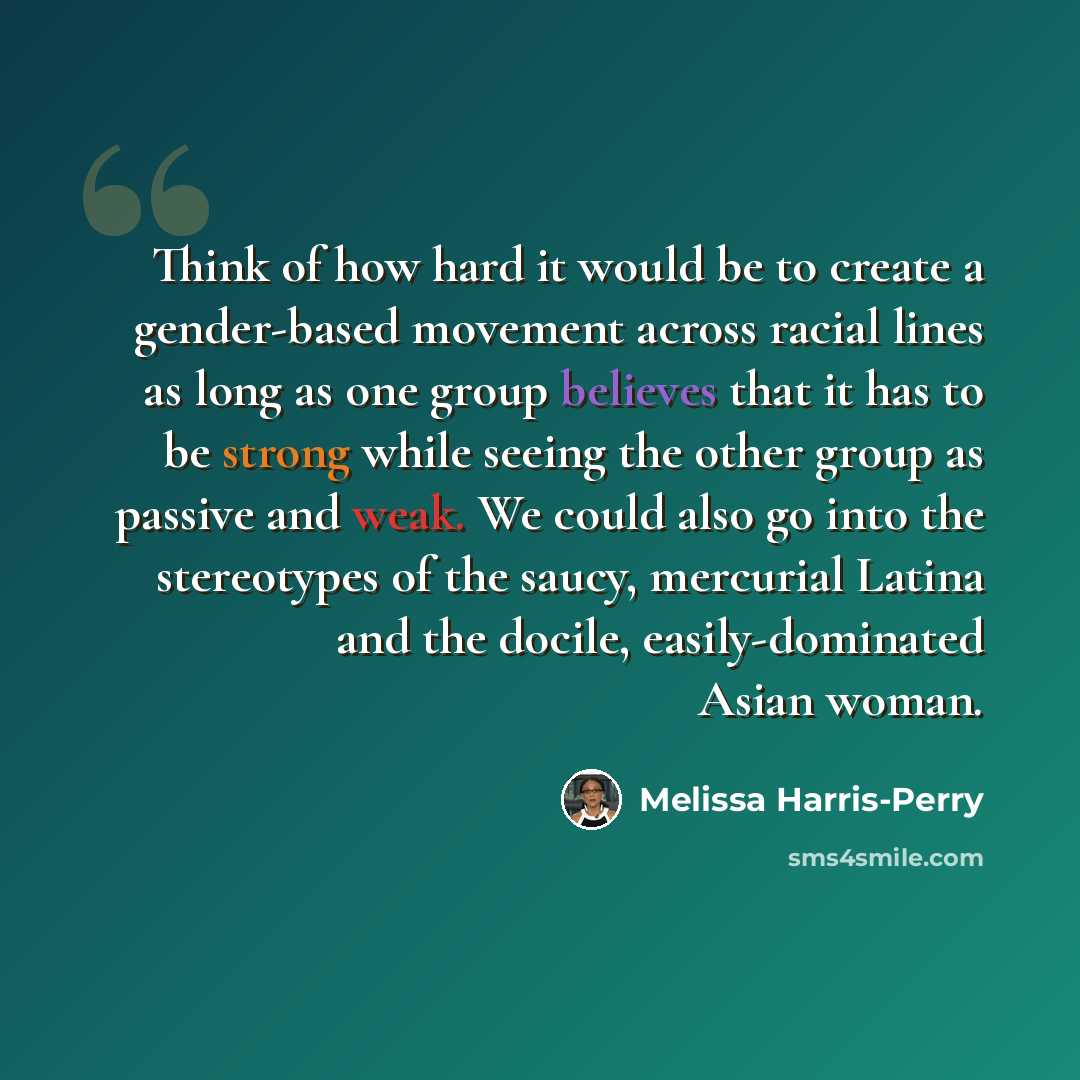 “Think of how hard it would be to create a gender-based movement across racial lines as long as one group believes that it has to be strong while seeing the other group as passive and weak. We could also go into the stereotypes of the saucy, mercurial Latina and the docile, easily-dominated Asian…” quote by Melissa Harris-Perry