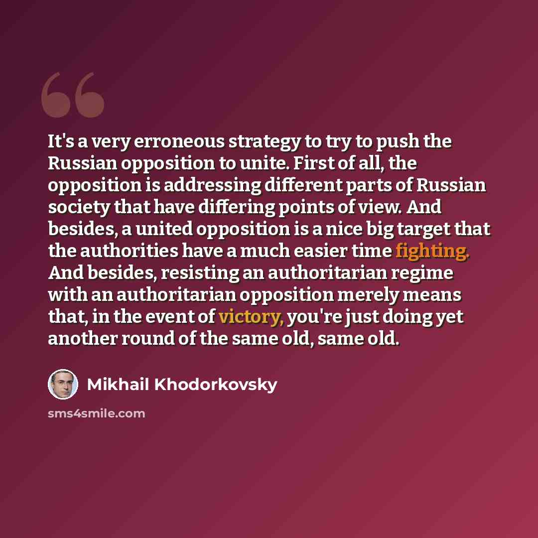 “It's a very erroneous strategy to try to push the Russian opposition to unite. First of all, the opposition is addressing different parts of Russian society that have differing points of view. And besides, a united opposition is a nice big target that the authorities have a much easier time…” quote by Mikhail Khodorkovsky
