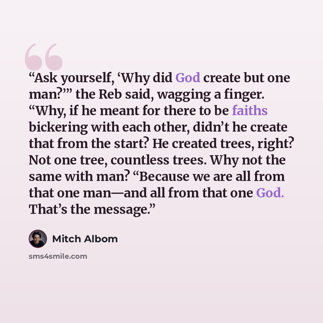 “Ask yourself, ‘Why did God create but one man?’” the Reb said, wagging a finger. “Why, if he meant for there to be faiths bickering with each other, didn’t he create that from the start? He created trees, right? Not one tree, countless trees. Why not the same with man? “Because we are all from…” quote by Mitch Albom