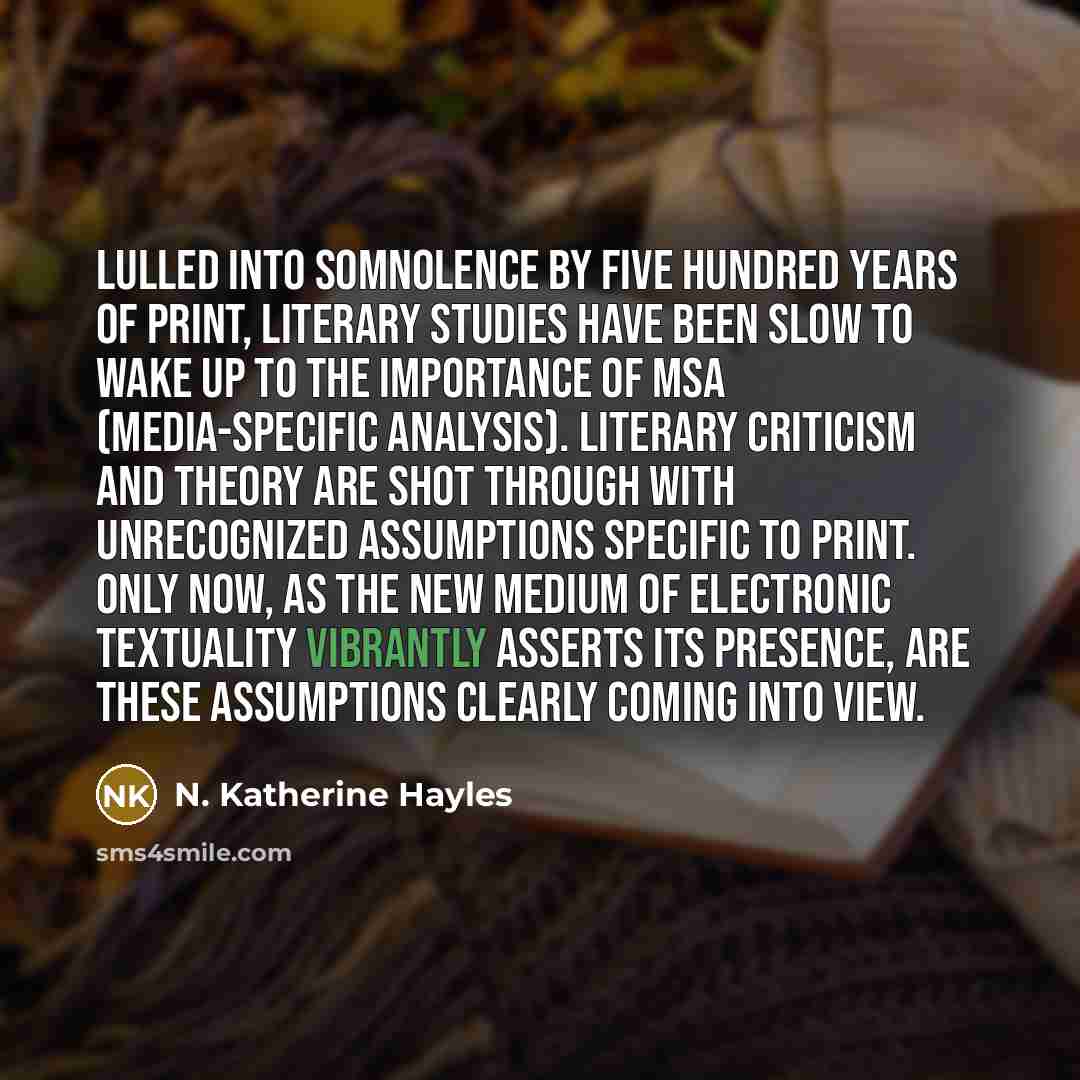 “Lulled into somnolence by five hundred years of print, literary studies have been slow to wake up to the importance of MSA (media-specific analysis). Literary criticism and theory are shot through with unrecognized assumptions specific to print. Only now, as the new medium of electronic textuality…” quote by N. Katherine Hayles
