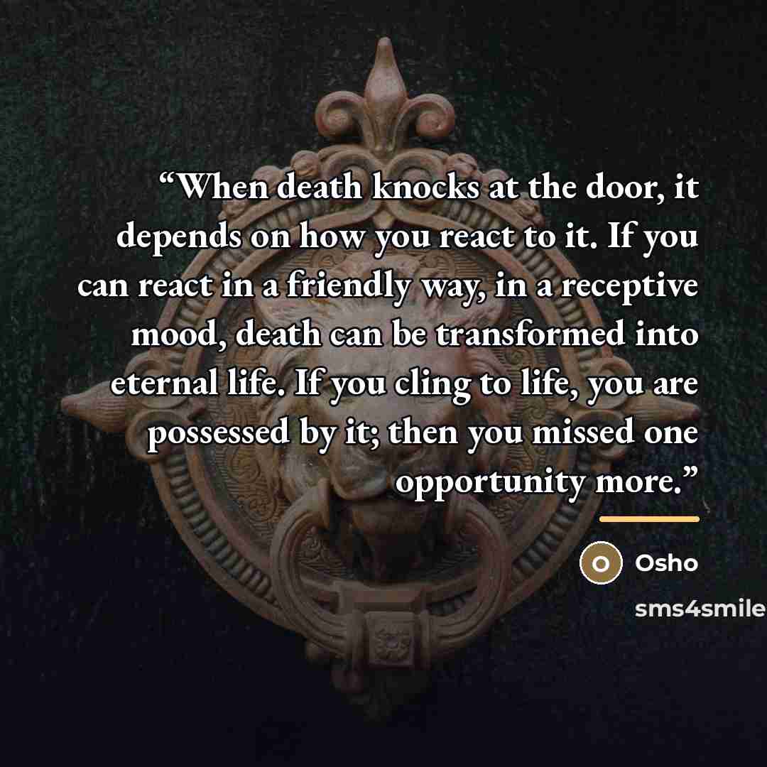 “When death knocks at the door, it depends on how you react to it. If you can react in a friendly way, in a receptive mood, death can be transformed into eternal life. If you cling to life, you are possessed by it; then you missed one opportunity more.” quote by Osho