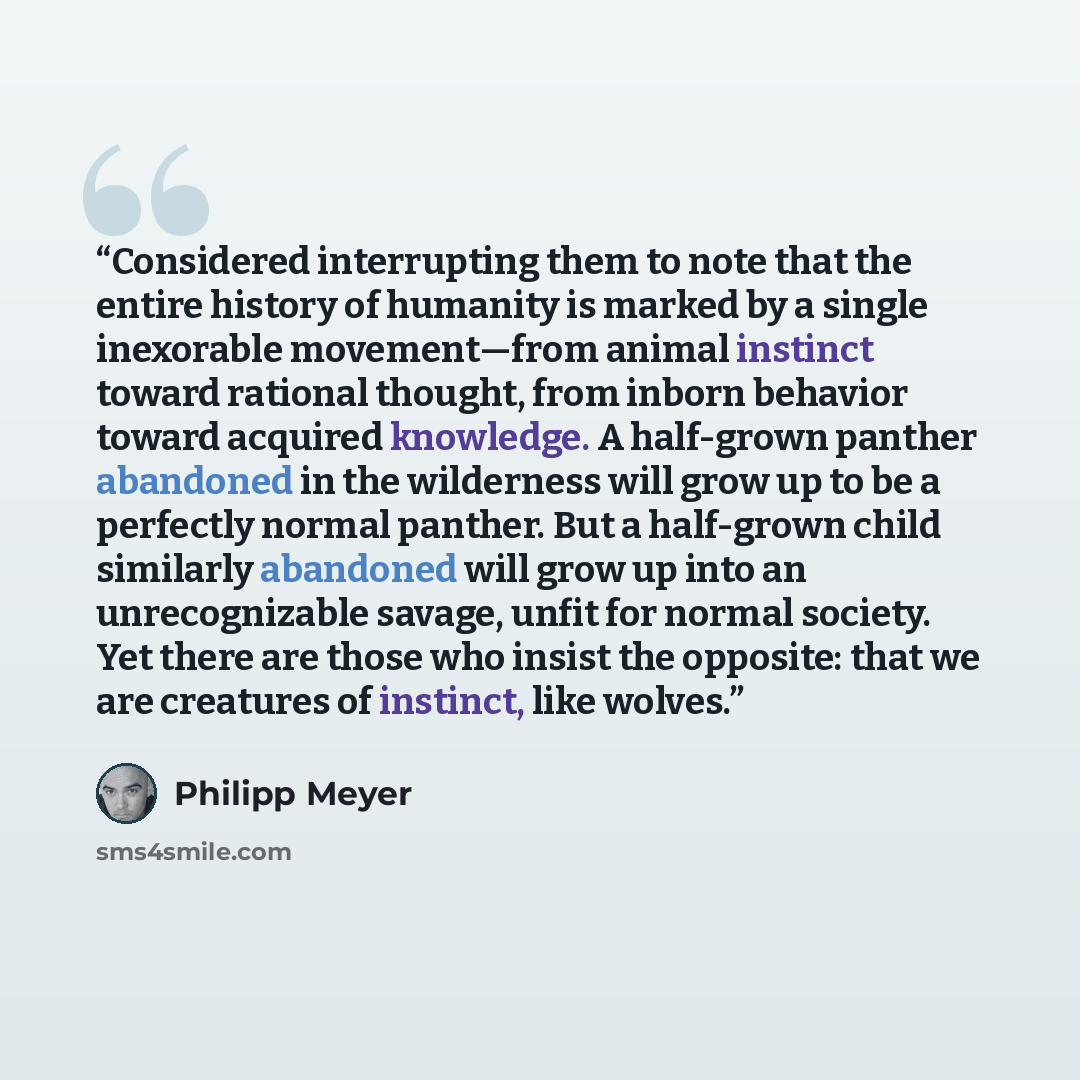“Considered interrupting them to note that the entire history of humanity is marked by a single inexorable movement—from animal instinct toward rational thought, from inborn behavior toward acquired knowledge. A half-grown panther abandoned in the wilderness will grow up to be a perfectly normal…” quote by Philipp Meyer