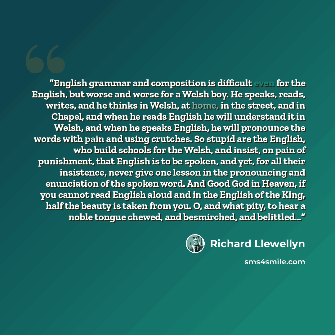 “English grammar and composition is difficult even for the English, but worse and worse for a Welsh boy. He speaks, reads, writes, and he thinks in Welsh, at home, in the street, and in Chapel, and when he reads English he will understand it in Welsh, and when he speaks English, he will pronounce…” quote by Richard Llewellyn