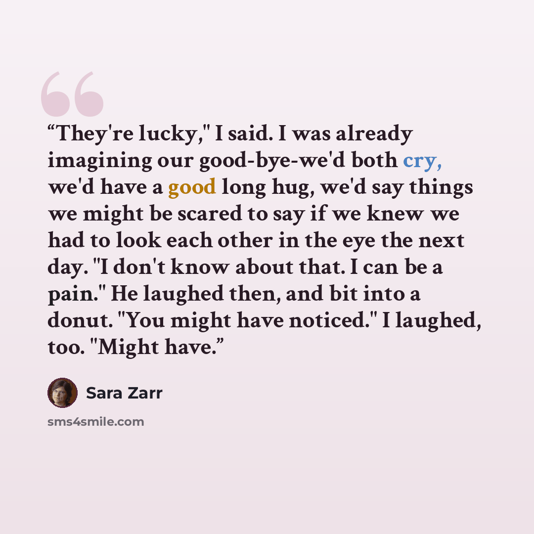 “They're lucky," I said. I was already imagining our good-bye-we'd both cry, we'd have a good long hug, we'd say things we might be scared to say if we knew we had to look each other in the eye the next day. "I don't know about that. I can be a pain." He laughed then, and bit into a donut. "You…” quote by Sara Zarr