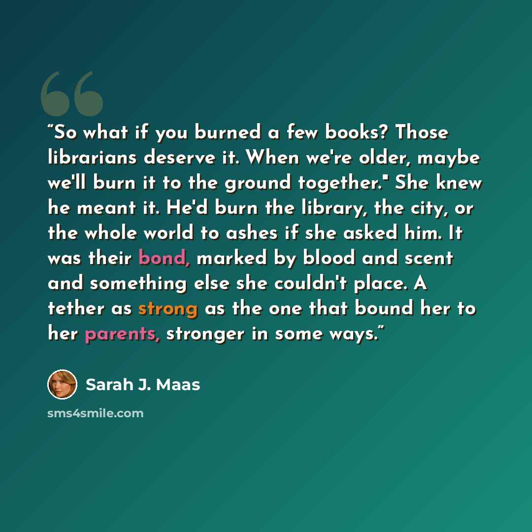 “So what if you burned a few books? Those librarians deserve it. When we're older, maybe we'll burn it to the ground together." She knew he meant it. He'd burn the library, the city, or the whole world to ashes if she asked him. It was their bond, marked by blood and scent and something else she…” quote by Sarah J. Maas