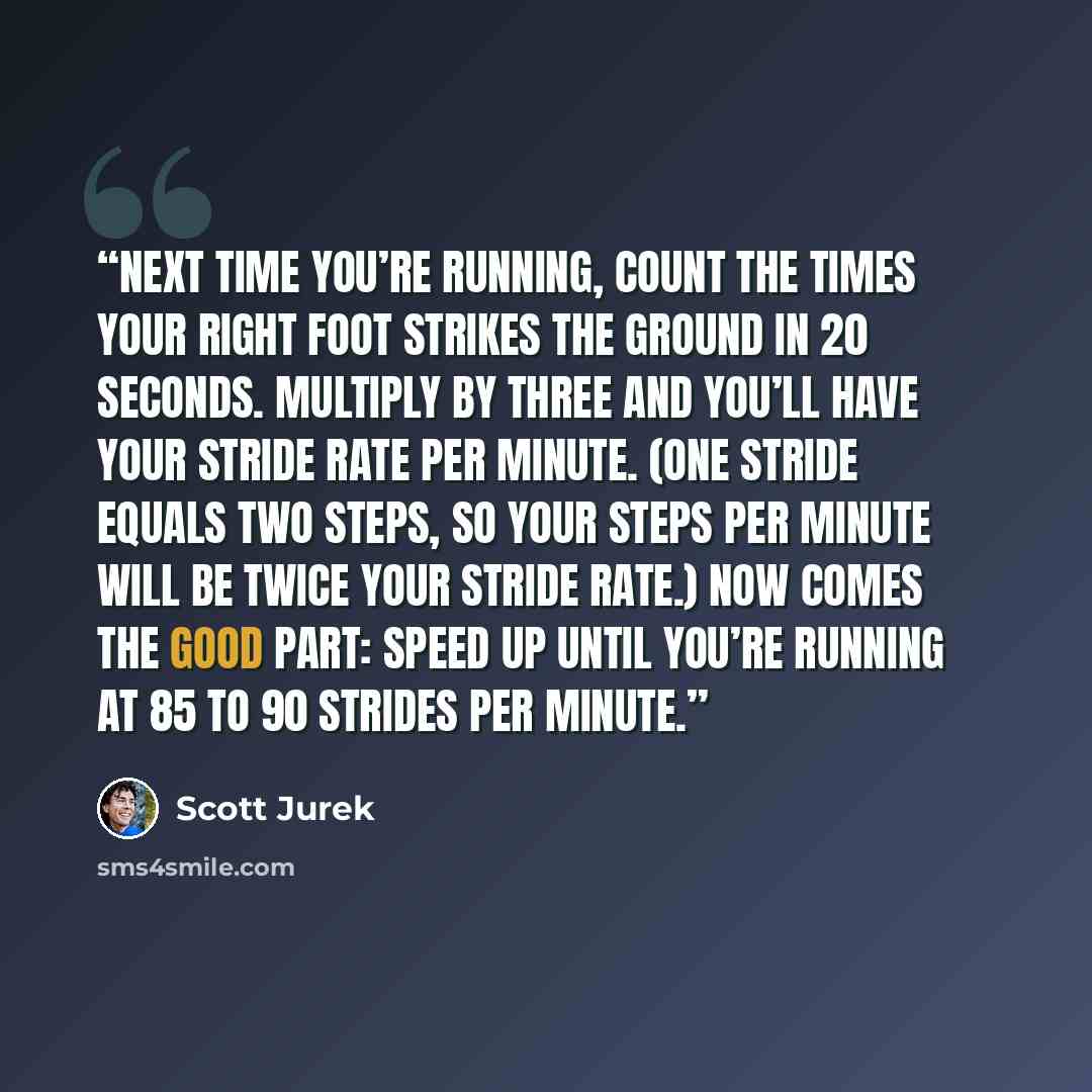 “Next time you’re running, count the times your right foot strikes the ground in 20 seconds. Multiply by three and you’ll have your stride rate per minute. (One stride equals two steps, so your steps per minute will be twice your stride rate.) Now comes the good part: Speed up until you’re running…” quote by Scott Jurek