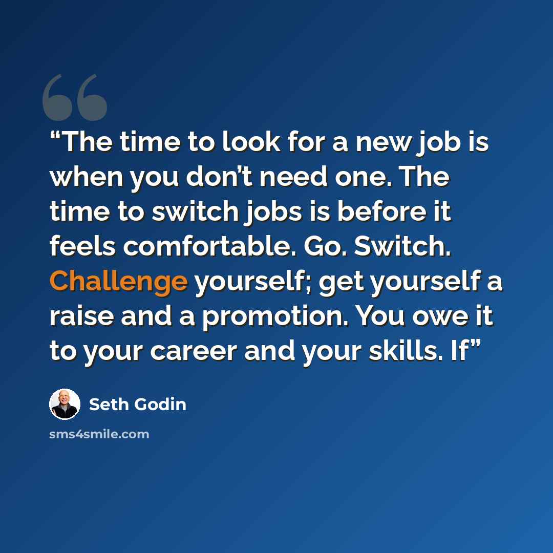 “The time to look for a new job is when you don’t need one. The time to switch jobs is before it feels comfortable. Go. Switch. Challenge yourself; get yourself a raise and a promotion. You owe it to your career and your skills. If” quote by Seth Godin