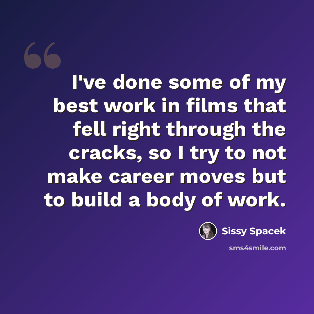 “I've done some of my best work in films that fell right through the cracks, so I try to not make career moves but to build a body of work.” quote by Sissy Spacek