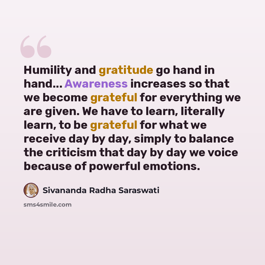 “Humility and gratitude go hand in hand... Awareness increases so that we become grateful for everything we are given. We have to learn, literally learn, to be grateful for what we receive day by day, simply to balance the criticism that day by day we voice because of powerful emotions.” quote by Sivananda Radha Saraswati