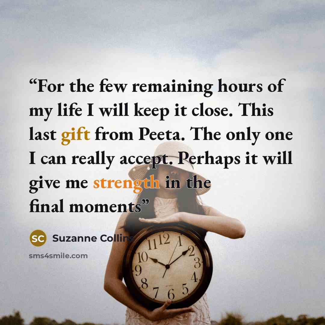 “For the few remaining hours of my life I will keep it close. This last gift from Peeta. The only one I can really accept. Perhaps it will give me strength in the final moments” quote by Suzanne Collins