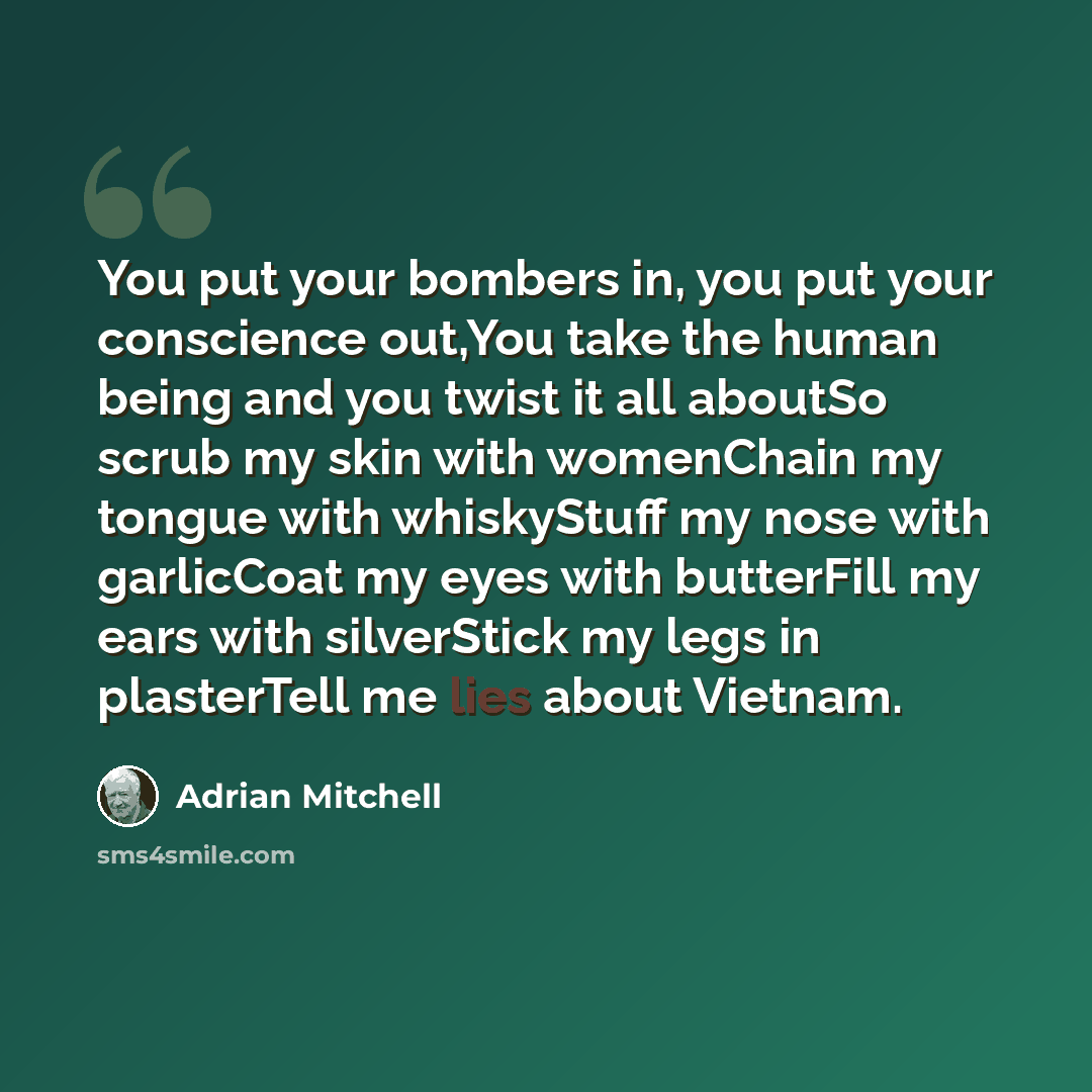 “You put your bombers in, you put your conscience out,You take the human being and you twist it all aboutSo scrub my skin with womenChain my tongue with whiskyStuff my nose with garlicCoat my eyes with butterFill my ears with silverStick my legs in plasterTell me lies about Vietnam.” quote by Adrian Mitchell