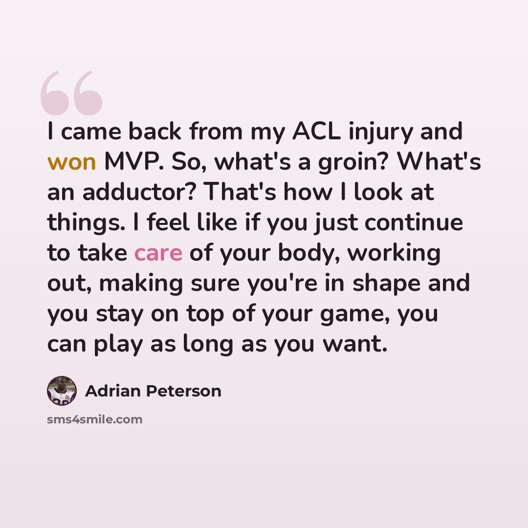 “I came back from my ACL injury and won MVP. So, what's a groin? What's an adductor? That's how I look at things. I feel like if you just continue to take care of your body, working out, making sure you're in shape and you stay on top of your game, you can play as long as you want.” quote by Adrian Peterson