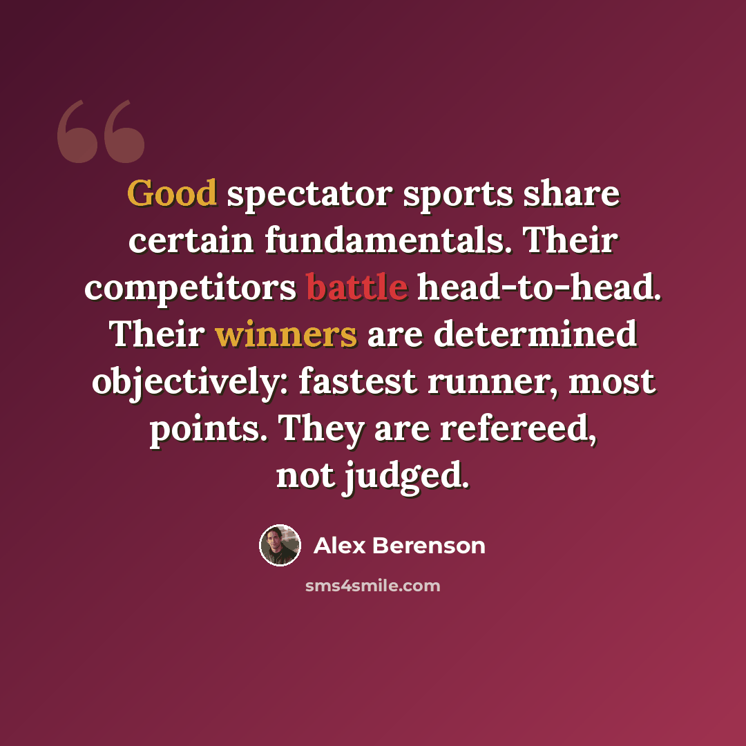 “Good spectator sports share certain fundamentals. Their competitors battle head-to-head. Their winners are determined objectively: fastest runner, most points. They are refereed, not judged.” quote by Alex Berenson