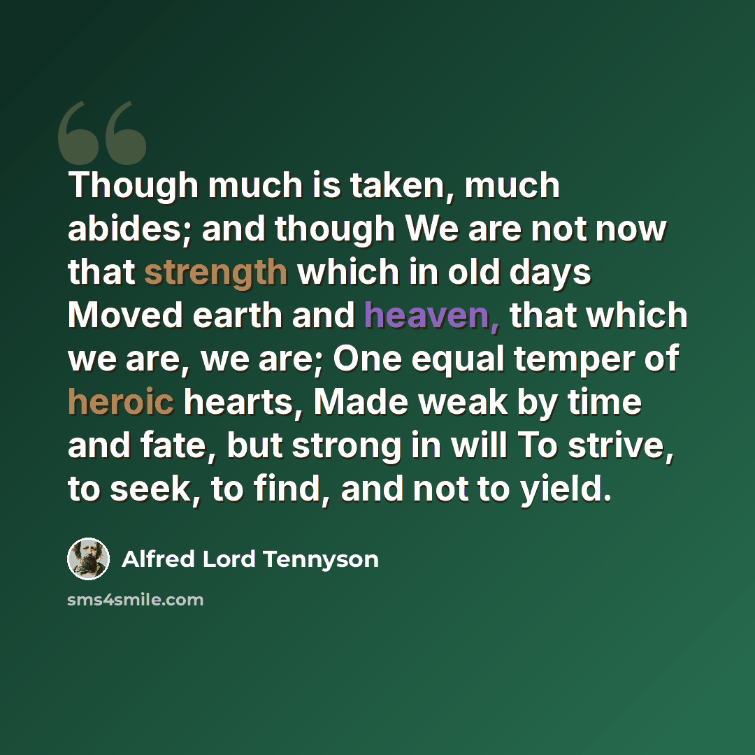 “Though much is taken, much abides; and though We are not now that strength which in old days Moved earth and heaven, that which we are, we are; One equal temper of heroic hearts, Made weak by time and fate, but strong in will To strive, to seek, to find, and not to yield.” quote by Alfred Lord Tennyson