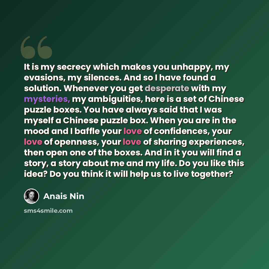 “It is my secrecy which makes you unhappy, my evasions, my silences. And so I have found a solution. Whenever you get desperate with my mysteries, my ambiguities, here is a set of Chinese puzzle boxes. You have always said that I was myself a Chinese puzzle box. When you are in the mood and I…” quote by Anais Nin