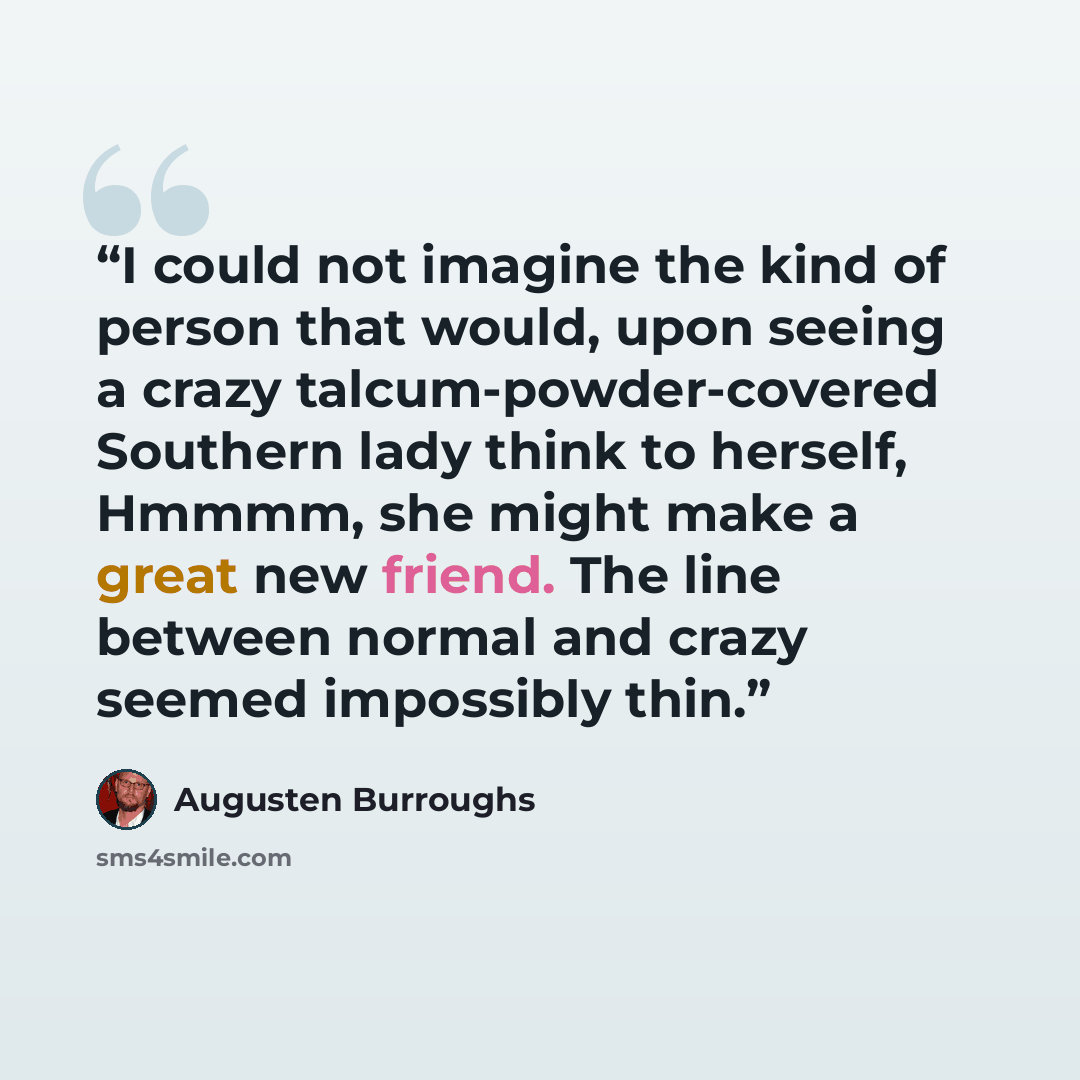 “I could not imagine the kind of person that would, upon seeing a crazy talcum-powder-covered Southern lady think to herself, Hmmmm, she might make a great new friend. The line between normal and crazy seemed impossibly thin.” quote by Augusten Burroughs