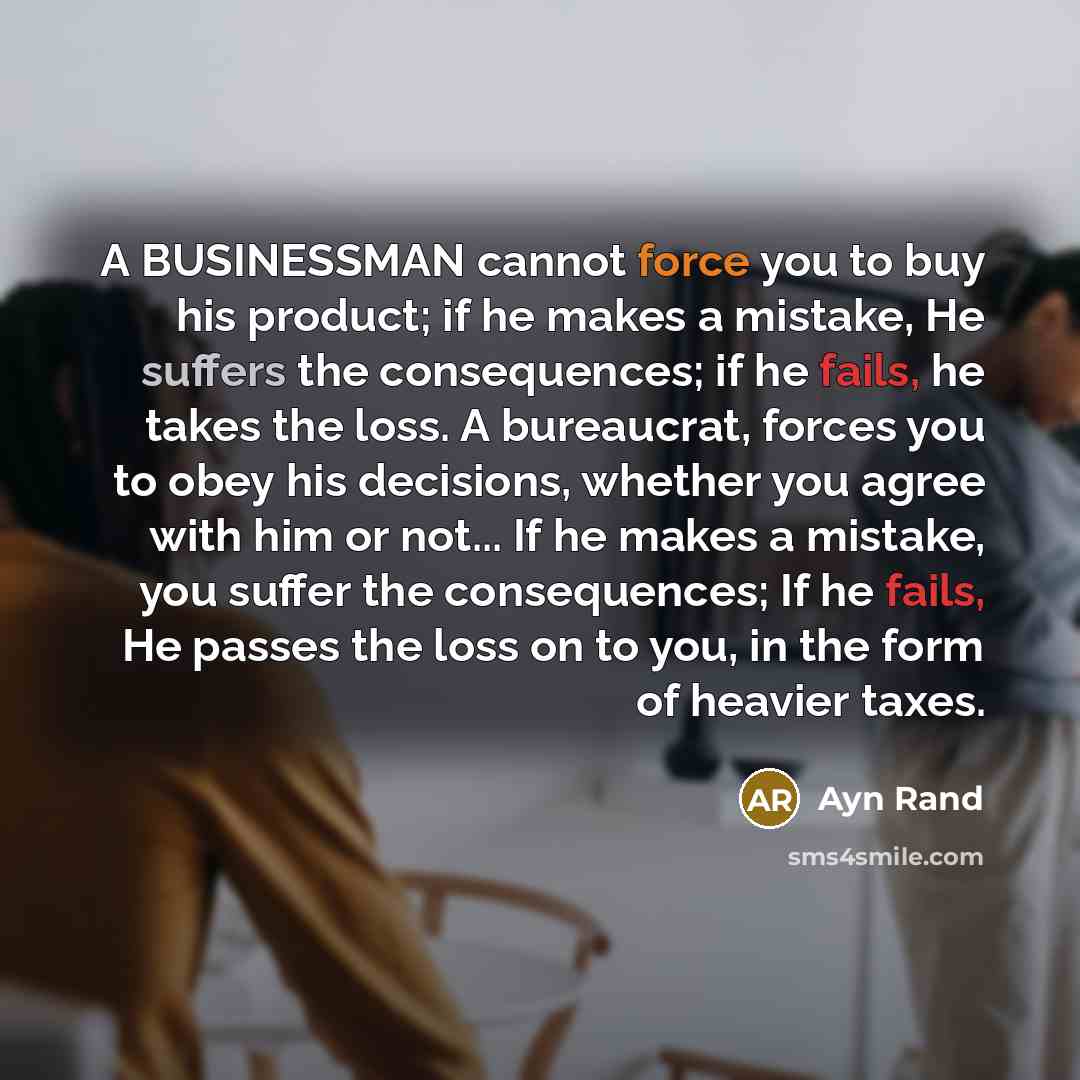 “A BUSINESSMAN cannot force you to buy his product; if he makes a mistake, He suffers the consequences; if he fails, he takes the loss. A bureaucrat, forces you to obey his decisions, whether you agree with him or not... If he makes a mistake, you suffer the consequences; If he fails, He passes the…” quote by Ayn Rand