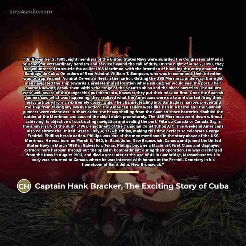 “On November 2, 1899, eight members of the United States Navy were awarded the Congressional Medal of Honor for extraordinary heroism and service beyond the call of duty. On the night of June 2, 1898, they had volunteered to scuttle the collier USS Merrimac, with the intention of blocking the entry…” quote by Captain Hank Bracker, The Exciting Story of Cuba