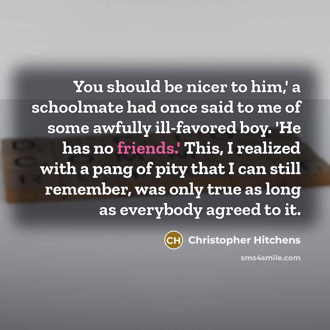 “You should be nicer to him,' a schoolmate had once said to me of some awfully ill-favored boy. 'He has no friends.' This, I realized with a pang of pity that I can still remember, was only true as long as everybody agreed to it.” quote by Christopher Hitchens