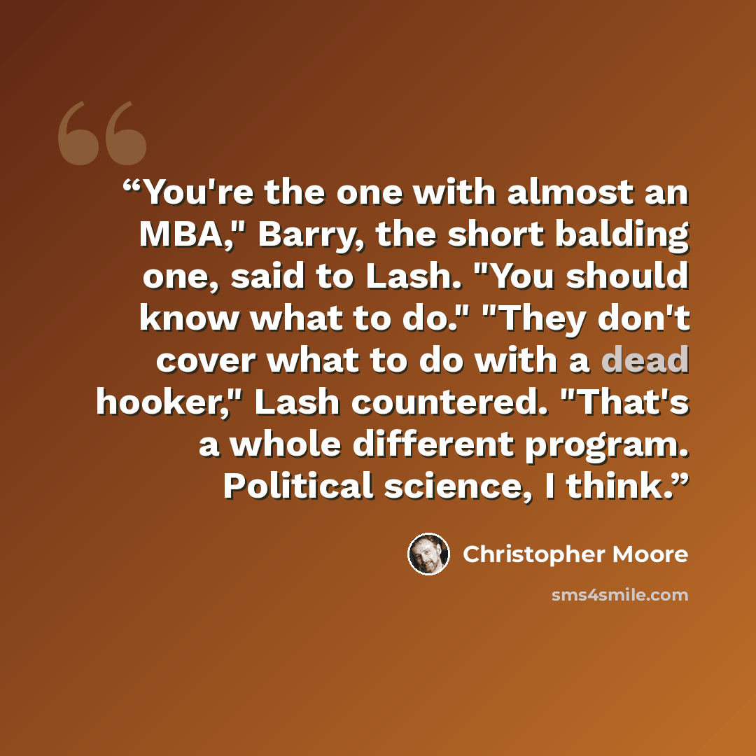 “You're the one with almost an MBA," Barry, the short balding one, said to Lash. "You should know what to do." "They don't cover what to do with a dead hooker," Lash countered. "That's a whole different program. Political science, I think.” quote by Christopher Moore