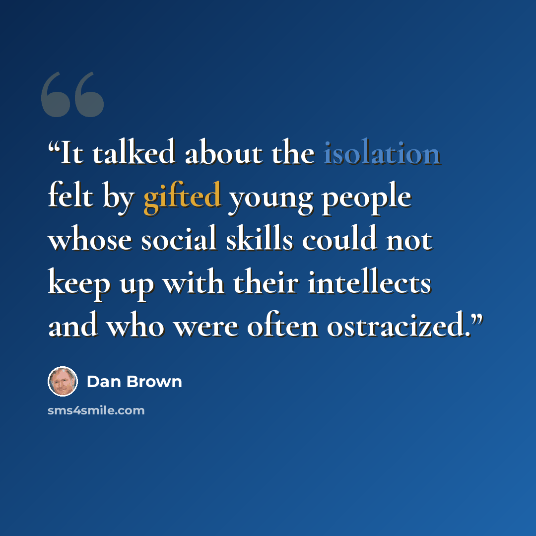 “It talked about the isolation felt by gifted young people whose social skills could not keep up with their intellects and who were often ostracized.” quote by Dan Brown