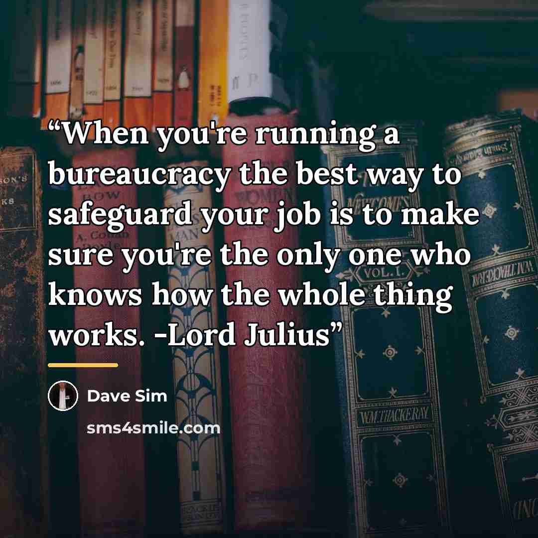 “When you're running a bureaucracy the best way to safeguard your job is to make sure you're the only one who knows how the whole thing works. -Lord Julius” quote by Dave Sim