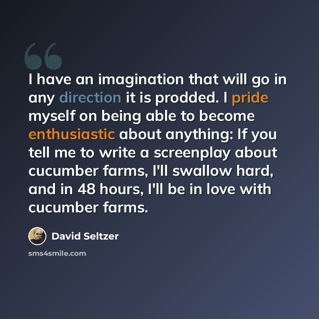 “I have an imagination that will go in any direction it is prodded. I pride myself on being able to become enthusiastic about anything: If you tell me to write a screenplay about cucumber farms, I'll swallow hard, and in 48 hours, I'll be in love with cucumber farms.” quote by David Seltzer