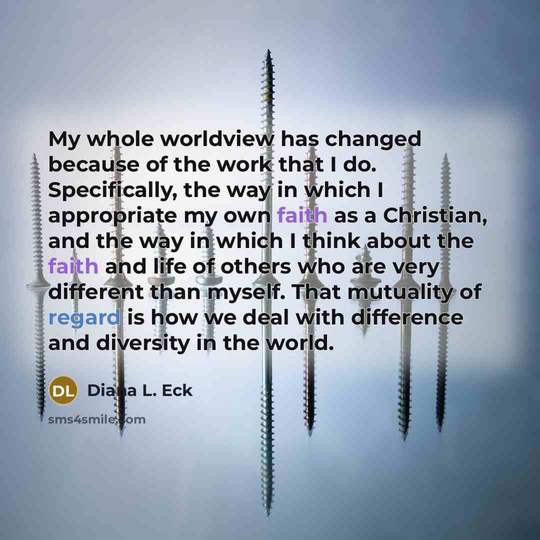 “My whole worldview has changed because of the work that I do. Specifically, the way in which I appropriate my own faith as a Christian, and the way in which I think about the faith and life of others who are very different than myself. That mutuality of regard is how we deal with difference and…” quote by Diana L. Eck
