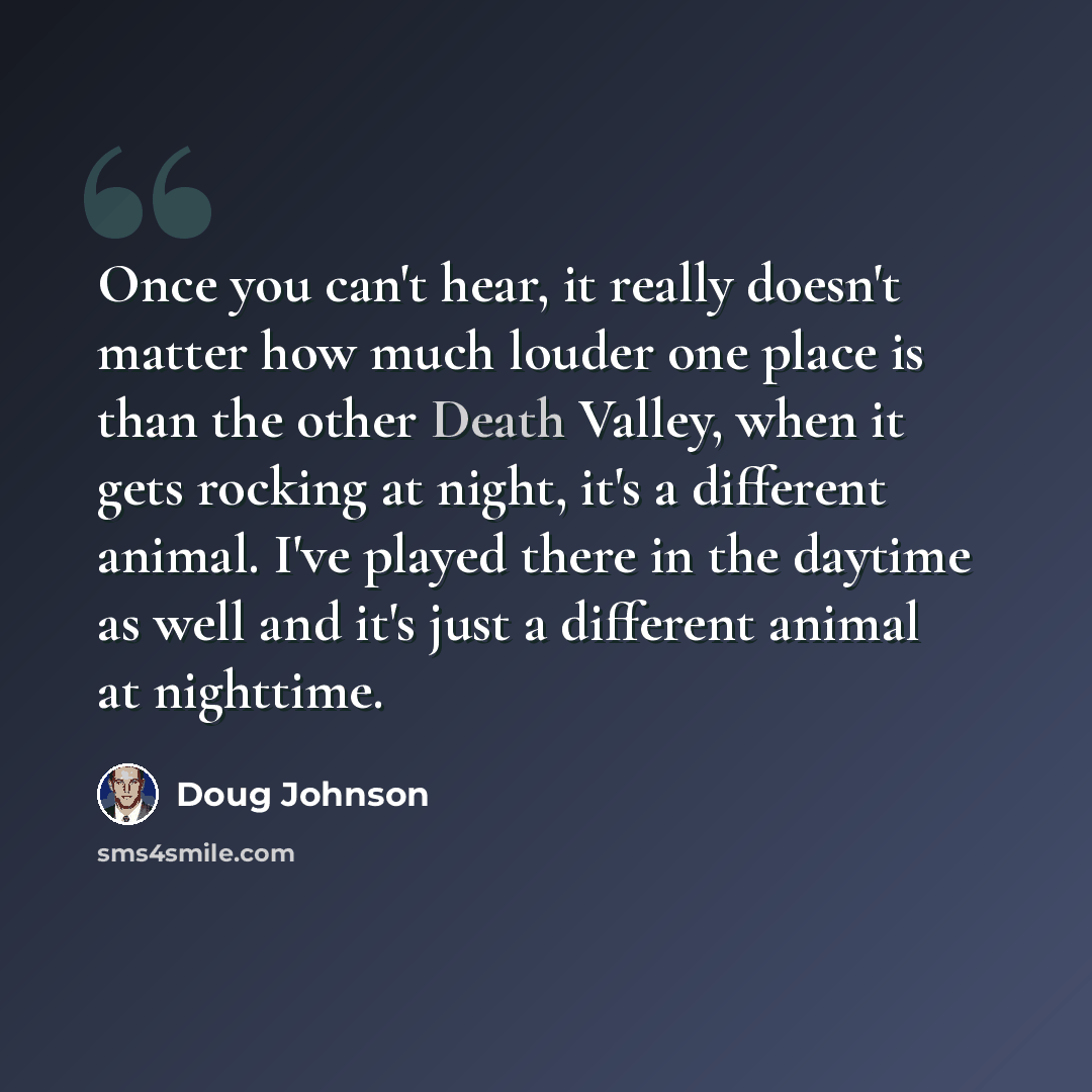 “Once you can't hear, it really doesn't matter how much louder one place is than the other Death Valley, when it gets rocking at night, it's a different animal. I've played there in the daytime as well and it's just a different animal at nighttime.” quote by Doug Johnson