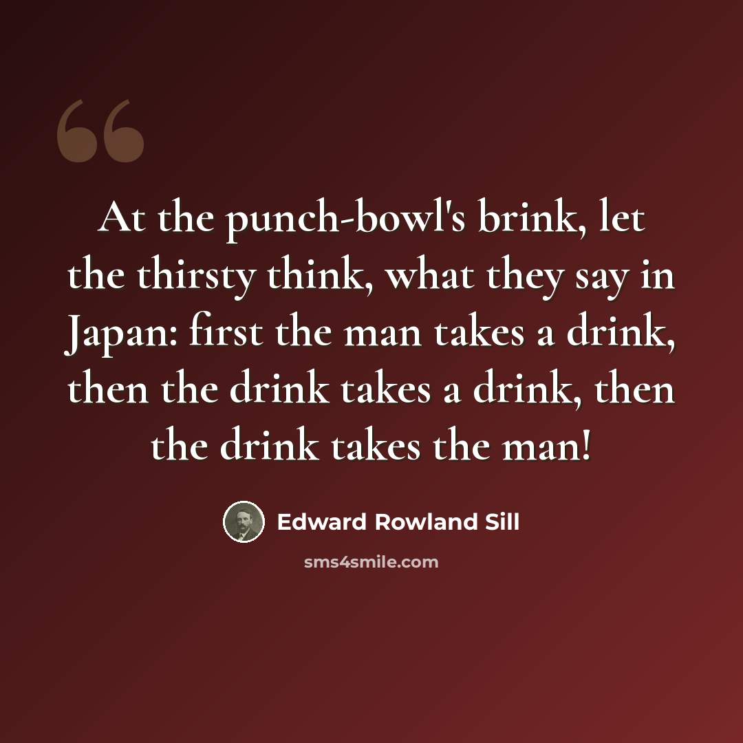 “At the punch-bowl's brink, let the thirsty think, what they say in Japan: first the man takes a drink, then the drink takes a drink, then the drink takes the man!” quote by Edward Rowland Sill