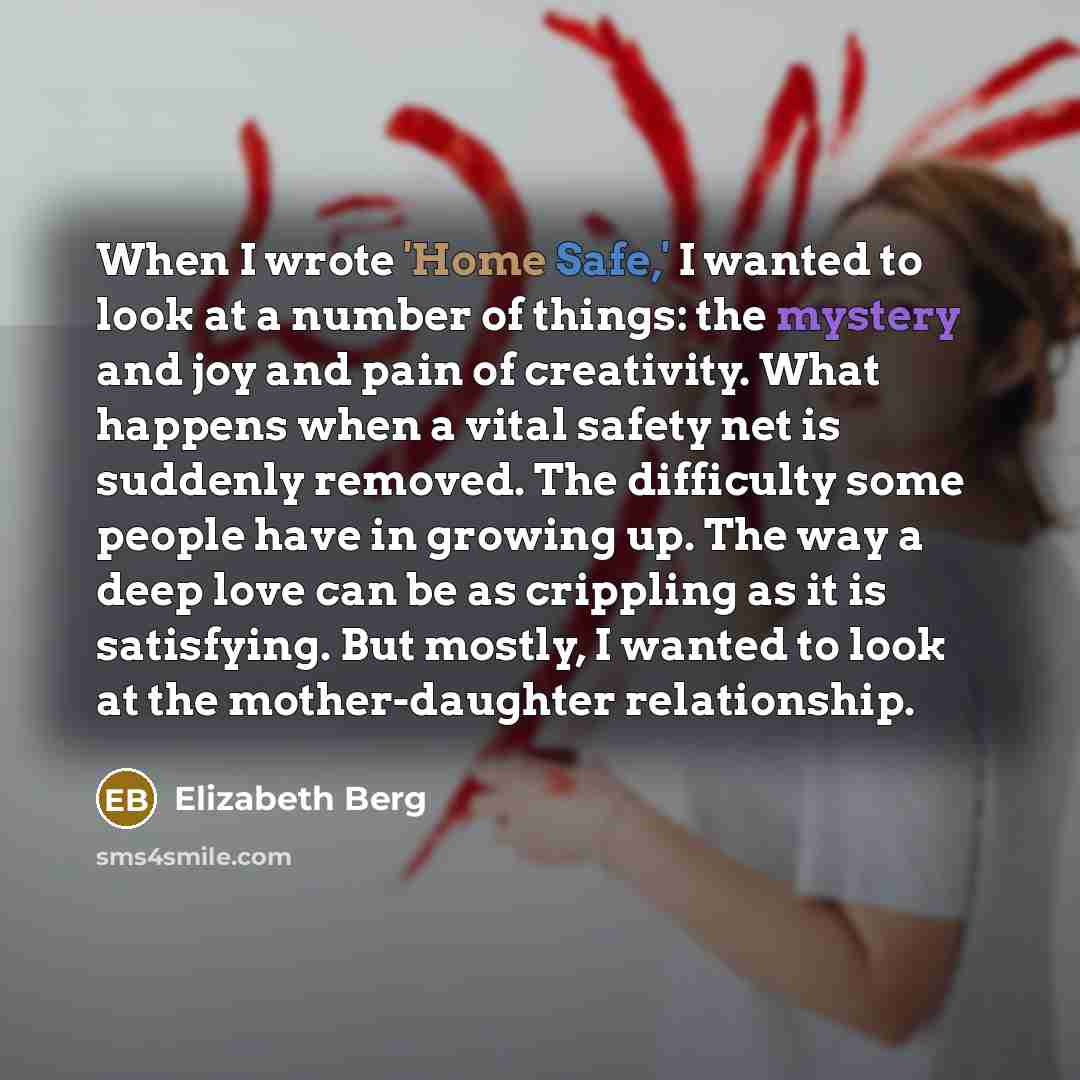 “When I wrote 'Home Safe,' I wanted to look at a number of things: the mystery and joy and pain of creativity. What happens when a vital safety net is suddenly removed. The difficulty some people have in growing up. The way a deep love can be as crippling as it is satisfying. But mostly, I wanted…” quote by Elizabeth Berg