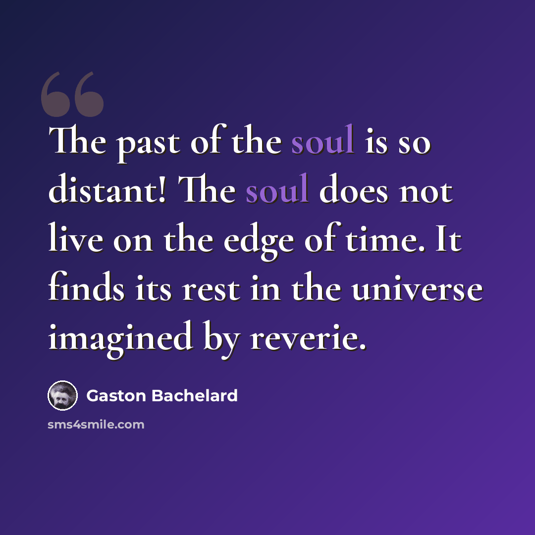 “The past of the soul is so distant! The soul does not live on the edge of time. It finds its rest in the universe imagined by reverie.” quote by Gaston Bachelard