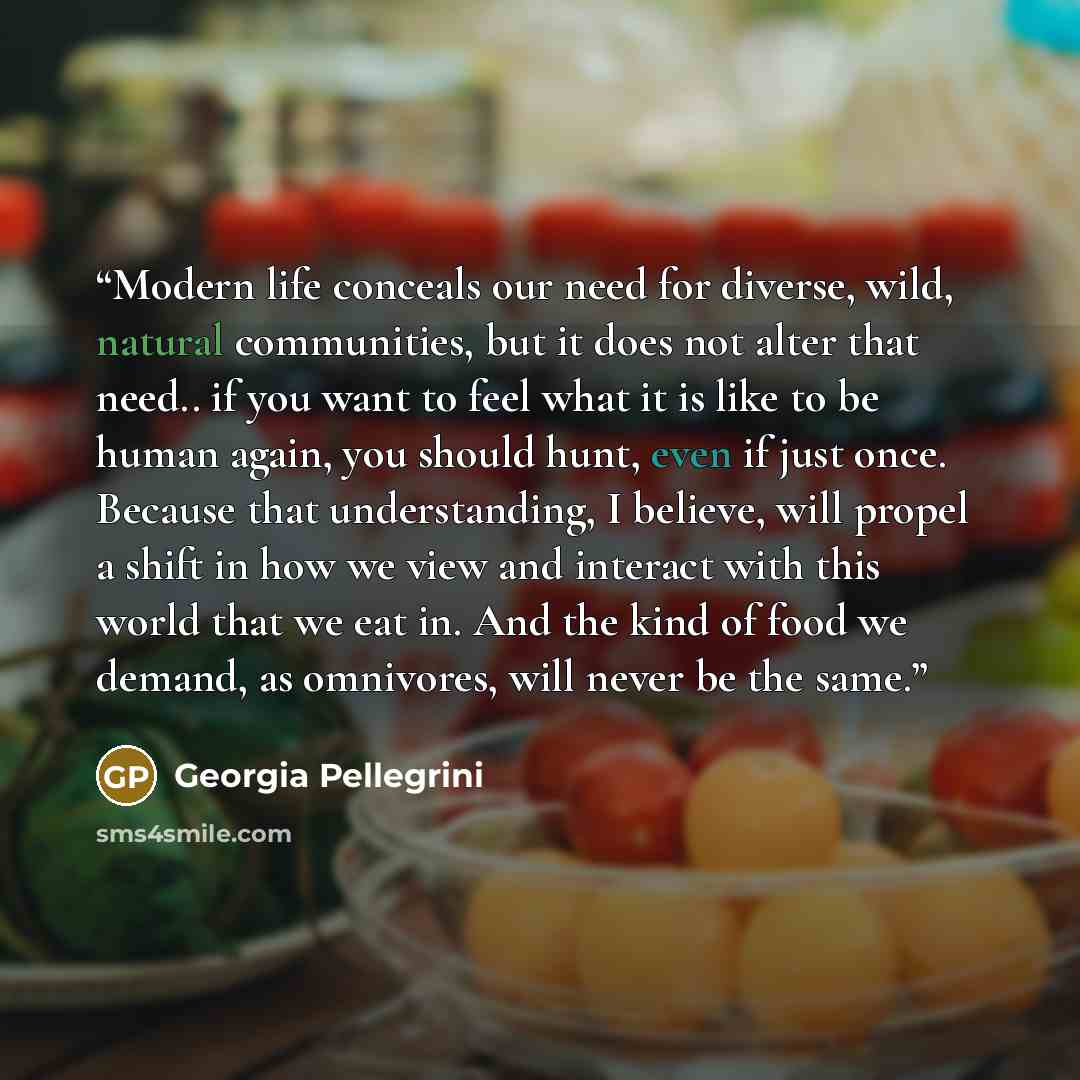 “Modern life conceals our need for diverse, wild, natural communities, but it does not alter that need.. if you want to feel what it is like to be human again, you should hunt, even if just once. Because that understanding, I believe, will propel a shift in how we view and interact with this world…” quote by Georgia Pellegrini