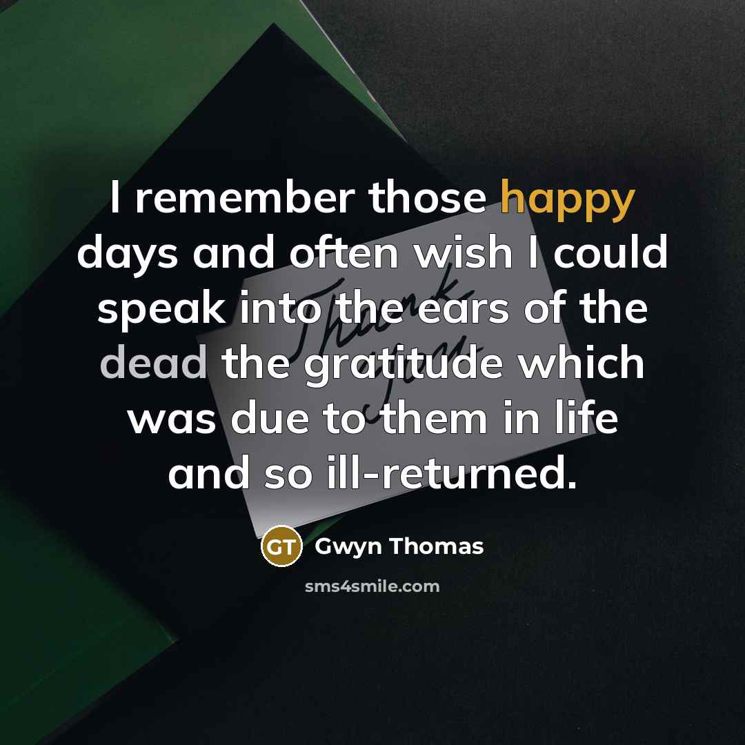 “I remember those happy days and often wish I could speak into the ears of the dead the gratitude which was due to them in life and so ill-returned.” quote by Gwyn Thomas