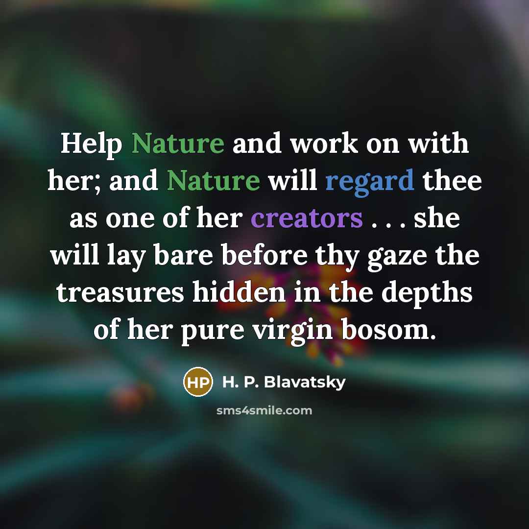 “Help Nature and work on with her; and Nature will regard thee as one of her creators . . . she will lay bare before thy gaze the treasures hidden in the depths of her pure virgin bosom.” quote by H. P. Blavatsky