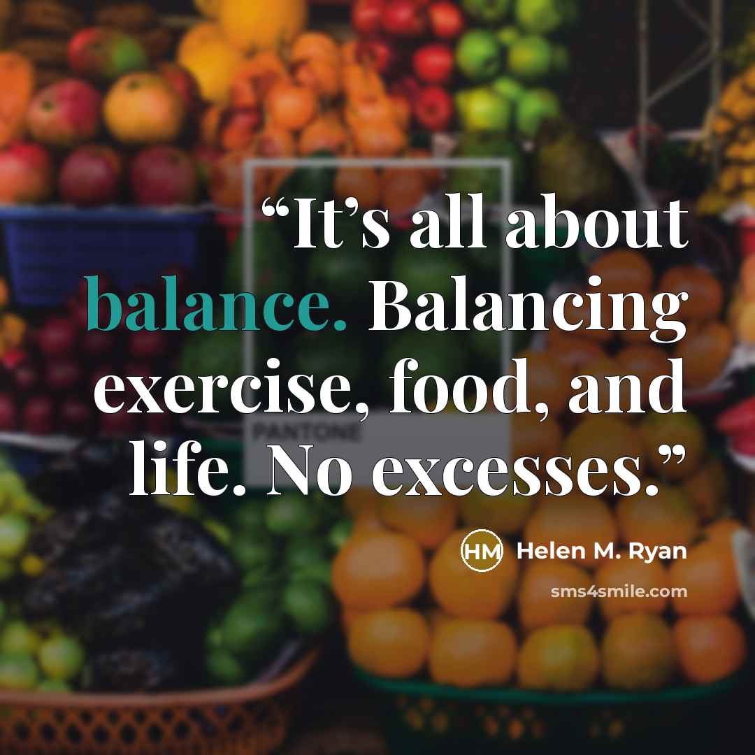 “It’s all about balance. Balancing exercise, food, and life. No excesses.” quote by Helen M. Ryan