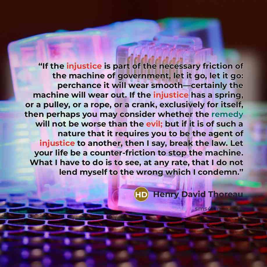 “If the injustice is part of the necessary friction of the machine of government, let it go, let it go: perchance it will wear smooth—certainly the machine will wear out. If the injustice has a spring, or a pulley, or a rope, or a crank, exclusively for itself, then perhaps you may consider whether…” quote by Henry David Thoreau