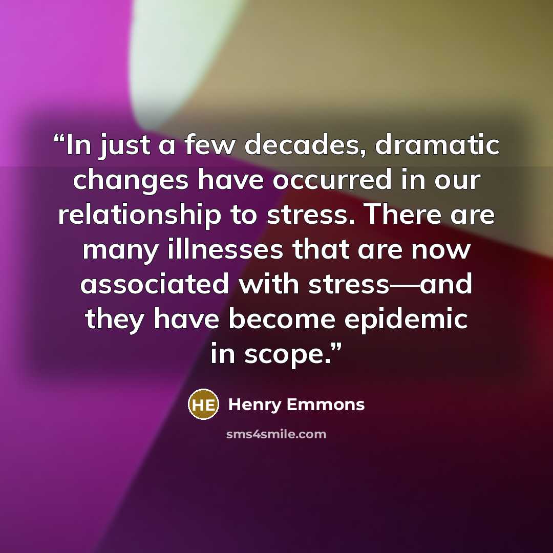 “In just a few decades, dramatic changes have occurred in our relationship to stress. There are many illnesses that are now associated with stress—and they have become epidemic in scope.” quote by Henry Emmons