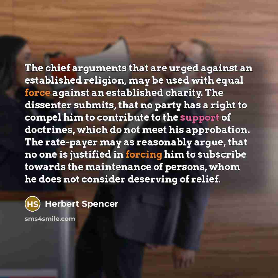 “The chief arguments that are urged against an established religion, may be used with equal force against an established charity. The dissenter submits, that no party has a right to compel him to contribute to the support of doctrines, which do not meet his approbation. The rate-payer may as…” quote by Herbert Spencer