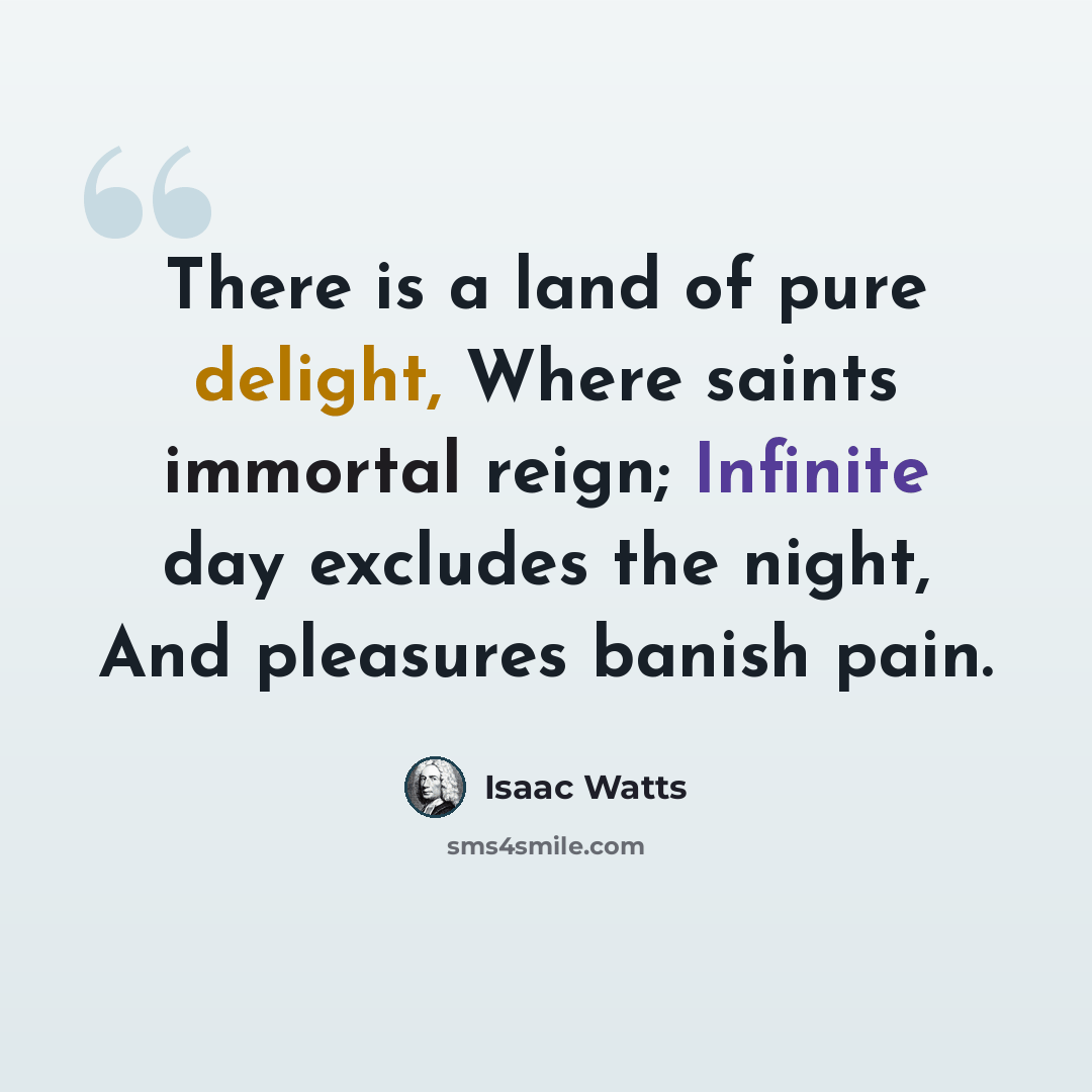 “There is a land of pure delight, Where saints immortal reign; Infinite day excludes the night, And pleasures banish pain.” quote by Isaac Watts