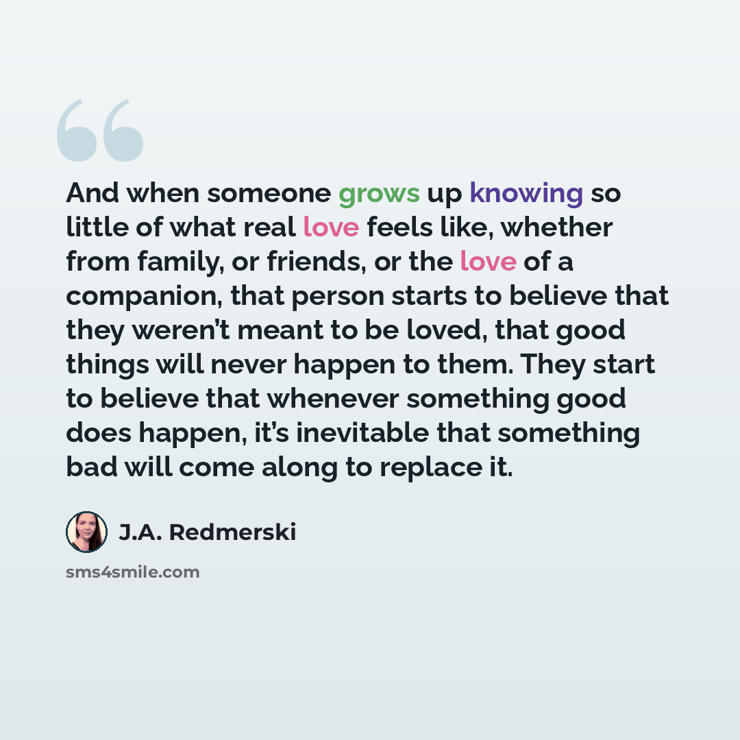 “And when someone grows up knowing so little of what real love feels like, whether from family, or friends, or the love of a companion, that person starts to believe that they weren’t meant to be loved, that good things will never happen to them. They start to believe that whenever something good…” quote by J.A. Redmerski