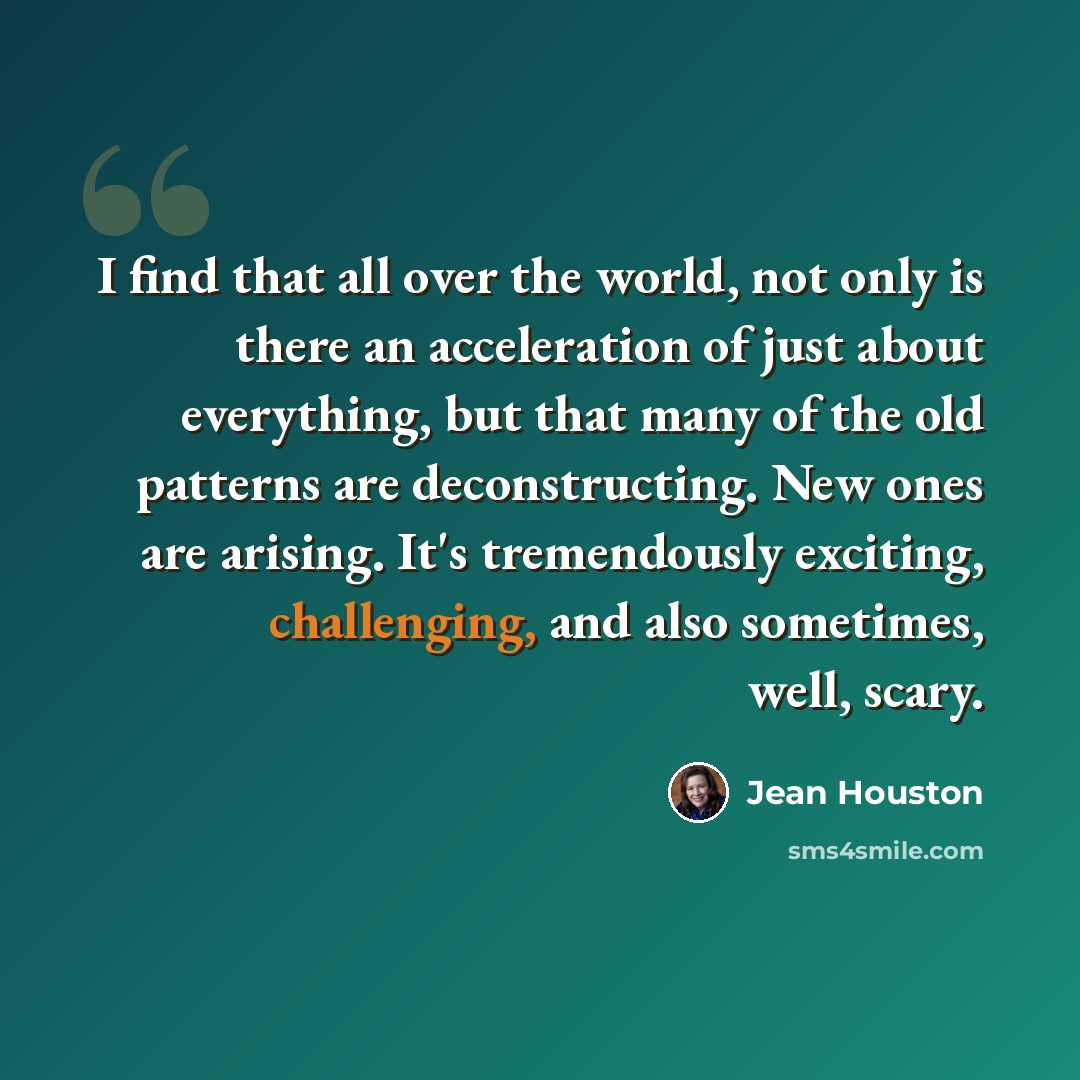 “I find that all over the world, not only is there an acceleration of just about everything, but that many of the old patterns are deconstructing. New ones are arising. It's tremendously exciting, challenging, and also sometimes, well, scary.” quote by Jean Houston