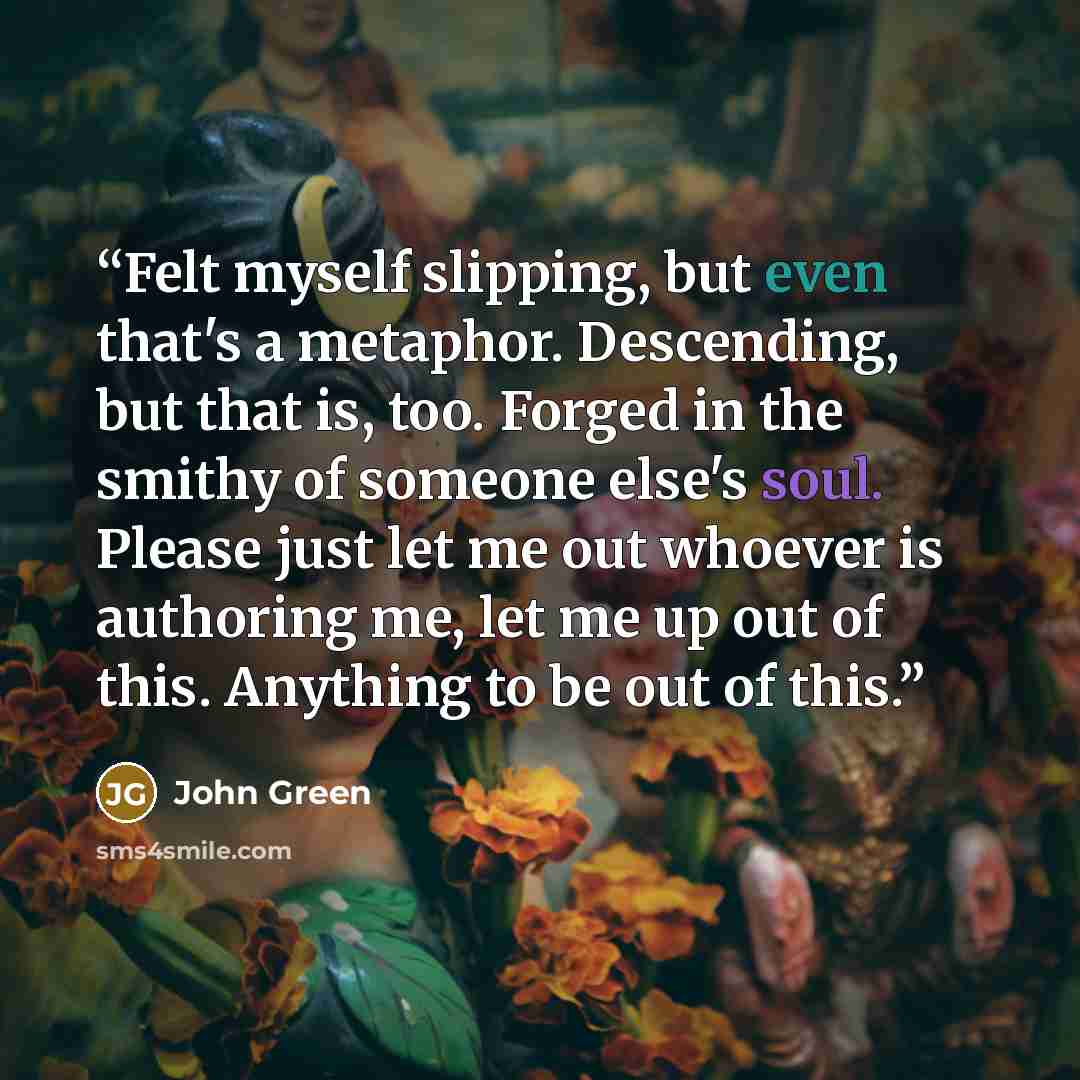 “Felt myself slipping, but even that's a metaphor. Descending, but that is, too. Forged in the smithy of someone else's soul. Please just let me out whoever is authoring me, let me up out of this. Anything to be out of this.” quote by John Green